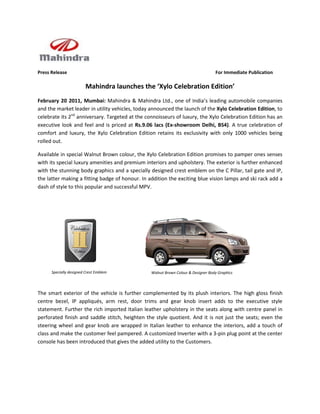 Press Release                                                                      For Immediate Publication

                         Mahindra launches the ‘Xylo Celebration Edition’
February 20 2011, Mumbai: Mahindra & Mahindra Ltd., one of India’s leading automobile companies
and the market leader in utility vehicles, today announced the launch of the Xylo Celebration Edition, to
celebrate its 2nd anniversary. Targeted at the connoisseurs of luxury, the Xylo Celebration Edition has an
executive look and feel and is priced at Rs.9.06 lacs (Ex-showroom Delhi, BS4). A true celebration of
comfort and luxury, the Xylo Celebration Edition retains its exclusivity with only 1000 vehicles being
rolled out.

Available in special Walnut Brown colour, the Xylo Celebration Edition promises to pamper ones senses
with its special luxury amenities and premium interiors and upholstery. The exterior is further enhanced
with the stunning body graphics and a specially designed crest emblem on the C Pillar, tail gate and IP,
the latter making a fitting badge of honour. In addition the exciting blue vision lamps and ski rack add a
dash of style to this popular and successful MPV.




      Specially designed Crest Emblem            Walnut Brown Colour & Designer Body Graphics



The smart exterior of the vehicle is further complemented by its plush interiors. The high gloss finish
centre bezel, IP appliqués, arm rest, door trims and gear knob insert adds to the executive style
statement. Further the rich imported Italian leather upholstery in the seats along with centre panel in
perforated finish and saddle stitch, heighten the style quotient. And it is not just the seats; even the
steering wheel and gear knob are wrapped in Italian leather to enhance the interiors, add a touch of
class and make the customer feel pampered. A customized Inverter with a 3-pin plug point at the center
console has been introduced that gives the added utility to the Customers.
 