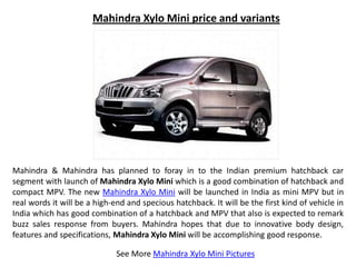 Mahindra Xylo Mini price and variants




Mahindra & Mahindra has planned to foray in to the Indian premium hatchback car
segment with launch of Mahindra Xylo Mini which is a good combination of hatchback and
compact MPV. The new Mahindra Xylo Mini will be launched in India as mini MPV but in
real words it will be a high-end and specious hatchback. It will be the first kind of vehicle in
India which has good combination of a hatchback and MPV that also is expected to remark
buzz sales response from buyers. Mahindra hopes that due to innovative body design,
features and specifications, Mahindra Xylo Mini will be accomplishing good response.

                              See More Mahindra Xylo Mini Pictures
 