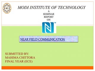 MODI INSTITUTE OF TECHNOLOGY
A
SEMINAR
REPORT
ON
NEAR FIELD COMMUNICATION
SUBMITTED BY:
MAHIMA CHITTORA
FINAL YEAR (ECE)
 
