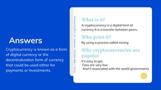 PITCH
DECK
V
1.0
https://www.mahipar.com/what-is-cryptocurrency
A cryptocurrency is a digital form of
currency It is a transfer between peers.
What is it?
By using a process called mining
Who print it?
It's easy to get,
Why cryptocurrencies are
popular
Answers
Cryptocurrency is known as a form
of digital currency or the
decentralization form of currency
that could be used either for
payments or investments.
Fees are very low
Aren't associated with the world governments
 