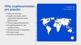 Why cryptocurrencies
are popular
Fees are very low.
Crypto-currencies aren't
associated with the world
governments
There is big profit potential.
It's getting easier to use
cryptocurrency.
Overall security is important.
It's easy to get
It's seen as the future.
Available
Not Available
https://www.mahipar.com/what-is-cryptocurrency
 