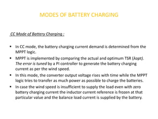 MODES OF BATTERY CHARGING
CC Mode of Battery Charging :
 In CC mode, the battery charging current demand is determined from the
MPPT logic.
 MPPT is implemented by comparing the actual and optimum TSR (λopt).
The error is tuned by a PI controller to generate the battery charging
current as per the wind speed.
 In this mode, the converter output voltage rises with time while the MPPT
logic tries to transfer as much power as possible to charge the batteries.
 In case the wind speed is insufficient to supply the load even with zero
battery charging current the inductor current reference is frozen at that
particular value and the balance load current is supplied by the battery.
 
