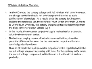 CV Mode of Battery Charging :
• In the CC mode, the battery voltage and SoC rise fast with time. However,
the charge controller should not overcharge the batteries to avoid
gasification of electrolyte . As a result, once the battery SoC becomes
equal to the reference SoC the controller must switch over from CC mode
to CV mode. In CV mode, the battery charging voltage is determined from
the buck converter output voltage (Vo ).
• In this mode, the converter output voltage is maintained at a constant
value by the controller action.
• The battery charging current slowly decreases with time, since the
potential difference between the buck converter output and battery
terminal gradually reduces.
• Thus, in CC mode the buck converter output current is regulated while the
output voltage keeps on increasing with time. On the contrary in CV mode
the output voltage is regulated, while the current in the circuit reduces
gradually.
 