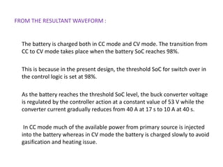 FROM THE RESULTANT WAVEFORM :
The battery is charged both in CC mode and CV mode. The transition from
CC to CV mode takes place when the battery SoC reaches 98%.
This is because in the present design, the threshold SoC for switch over in
the control logic is set at 98%.
As the battery reaches the threshold SoC level, the buck converter voltage
is regulated by the controller action at a constant value of 53 V while the
converter current gradually reduces from 40 A at 17 s to 10 A at 40 s.
In CC mode much of the available power from primary source is injected
into the battery whereas in CV mode the battery is charged slowly to avoid
gasification and heating issue.
 
