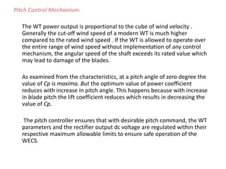 Pitch Control Mechanism:
The WT power output is proportional to the cube of wind velocity .
Generally the cut-off wind speed of a modern WT is much higher
compared to the rated wind speed . If the WT is allowed to operate over
the entire range of wind speed without implementation of any control
mechanism, the angular speed of the shaft exceeds its rated value which
may lead to damage of the blades.
As examined from the characteristics, at a pitch angle of zero degree the
value of Cp is maxima. But the optimum value of power coefficient
reduces with increase in pitch angle. This happens because with increase
in blade pitch the lift coefficient reduces which results in decreasing the
value of Cp.
The pitch controller ensures that with desirable pitch command, the WT
parameters and the rectifier output dc voltage are regulated within their
respective maximum allowable limits to ensure safe operation of the
WECS.
 
