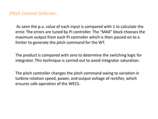 Pitch Control Scheme:
As seen the p.u. value of each input is compared with 1 to calculate the
error. The errors are tuned by PI controller. The “MAX” block chooses the
maximum output from each PI controller which is then passed on to a
limiter to generate the pitch command for the WT.
The product is compared with zero to determine the switching logic for
integrator. This technique is carried out to avoid integrator saturation.
The pitch controller changes the pitch command owing to variation in
turbine rotation speed, power, and output voltage of rectifier, which
ensures safe operation of the WECS.
 