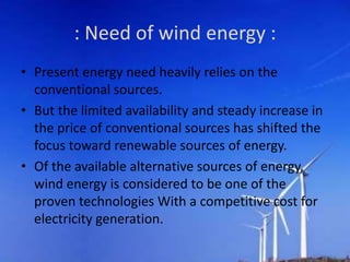 : Need of wind energy :
• Present energy need heavily relies on the
conventional sources.
• But the limited availability and steady increase in
the price of conventional sources has shifted the
focus toward renewable sources of energy.
• Of the available alternative sources of energy,
wind energy is considered to be one of the
proven technologies With a competitive cost for
electricity generation.
 