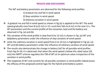 RESULTS AND DISCUSSIONS
The WT and battery parameters are observed for the following wind profiles.
1) Gradual rise and fall in wind speed.
2) Step variation in wind speed.
3) Arbitrary variation in wind speed.
 A gradual rise and fall in wind speed as shown in fig (a) is applied to the WT. The wind
speed gradually rises from 8 to12 m/s in 15 s and then falls to 8 m/s in the next 15 s. The
WT parameters and the current profile of the converter, load and the battery are
observed in Fig. (a) and (b).
 The variation of the wind profile in step from 8 to 12 m/s is shown in Fig. (a) WT and
(b)battery parameters under the influence of step variation of wind speed.
 while the arbitrary variation in wind speed from 6 to 14 m/s is highlighted in Fig (a). (a)
WT and (b) battery parameters under the influence of arbitrary variation of wind speed.
 The results also demonstrate the change in battery SoC for all possible wind profiles.
From Figs 8–10, it is observed, that when the wind speed is below the rated value (10
m/s) the MPPT scheme regulates the TSR of WT at its optimum value irrespective of the
variation in wind profile.
 The response of WT and currents for all possible variations in wind profile indeed prove
the efficacy of the proposed control logic for the hybrid wind battery system.
 