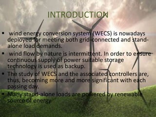 INTRODUCTION
 wind energy conversion system (WECS) is nowadays
deployed for meeting both grid-connected and stand-
alone load demands.
 wind flow by nature is intermittent. In order to ensure
continuous supply of power suitable storage
technology is used as backup.
 The study of WECS and the associated controllers are,
thus, becoming more and more significant with each
passing day.
 Many stand-alone loads are powered by renewable
source of energy.
 