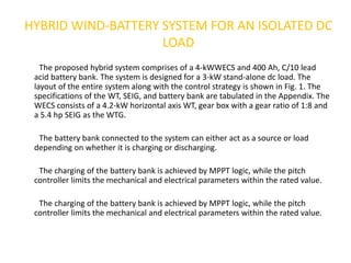 HYBRID WIND-BATTERY SYSTEM FOR AN ISOLATED DC
LOAD
The proposed hybrid system comprises of a 4-kWWECS and 400 Ah, C/10 lead
acid battery bank. The system is designed for a 3-kW stand-alone dc load. The
layout of the entire system along with the control strategy is shown in Fig. 1. The
specifications of the WT, SEIG, and battery bank are tabulated in the Appendix. The
WECS consists of a 4.2-kW horizontal axis WT, gear box with a gear ratio of 1:8 and
a 5.4 hp SEIG as the WTG.
The battery bank connected to the system can either act as a source or load
depending on whether it is charging or discharging.
The charging of the battery bank is achieved by MPPT logic, while the pitch
controller limits the mechanical and electrical parameters within the rated value.
The charging of the battery bank is achieved by MPPT logic, while the pitch
controller limits the mechanical and electrical parameters within the rated value.
 