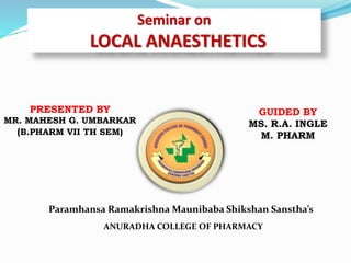 Seminar on
LOCAL ANAESTHETICS
PRESENTED BY
MR. MAHESH G. UMBARKAR
(B.PHARM VII TH SEM)
GUIDED BY
MS. R.A. INGLE
M. PHARM
Paramhansa Ramakrishna Maunibaba Shikshan Sanstha’s
ANURADHA COLLEGE OF PHARMACY
 