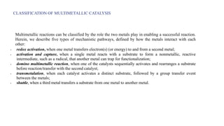 CLASSIFICATION OF MULTIMETALLIC CATALYSIS
Multimetallic reactions can be classified by the role the two metals play in enabling a successful reaction.
Herein, we describe five types of mechanistic pathways, defined by how the metals interact with each
other:
• redox activation, when one metal transfers electron(s) (or energy) to and from a second metal;
• activation and capture, when a single metal reacts with a substrate to form a nonmetallic, reactive
intermediate, such as a radical, that another metal can trap for functionalization;
• domino multimetallic reaction, when one of the catalysts sequentially activates and rearranges a substrate
before reaction/transfer with the second catalyst;
• transmetalation, when each catalyst activates a distinct substrate, followed by a group transfer event
between the metals;
• shuttle, when a third metal transfers a substrate from one metal to another metal.
 