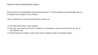 Design Principles of Multimetallic Catalysis
Recent advances in multimetallic-catalyzed reactions for C−C bond formation reveal principles that can
be adopted in the design of new reactions.
Key considerations in devising multimetallic systems are
(1) choosing what metals to pair together,
(2) favoring cross-reactivity between catalysts to outcompete or prevent self-reactivity by one of
the catalysts, and
(3) optimizing more complex systems that contain multiple metals and multiple ligands.
 