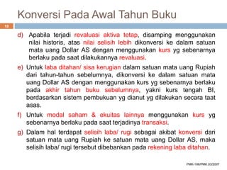 Konversi Pada Awal Tahun Buku
d) Apabila terjadi revaluasi aktiva tetap, disamping menggunakan
nilai historis, atas nilai selisih lebih dikonversi ke dalam satuan
mata uang Dollar AS dengan menggunakan kurs yg sebenarnya
berlaku pada saat dilakukannya revaluasi.
e) Untuk laba ditahan/ sisa kerugian dalam satuan mata uang Rupiah
dari tahun-tahun sebelumnya, dikonversi ke dalam satuan mata
uang Dollar AS dengan menggunakan kurs yg sebenarnya berlaku
pada akhir tahun buku sebelumnya, yakni kurs tengah BI,
berdasarkan sistem pembukuan yg dianut yg dilakukan secara taat
asas.
f) Untuk modal saham & ekuitas lainnya menggunakan kurs yg
sebenarnya berlaku pada saat terjadinya transaksi.
g) Dalam hal terdapat selisih laba/ rugi sebagai akibat konversi dari
satuan mata uang Rupiah ke satuan mata uang Dollar AS, maka
selisih laba/ rugi tersebut dibebankan pada rekening laba ditahan.
10
PMK-196/PMK.03/2007
 