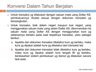 Konversi Dalam Tahun Berjalan
 Untuk transaksi yg dilakukan dengan satuan mata uang Dollar AS,
pembukuannya dicatat sesuai dengan dokumen transaksi yg
bersangkutan.
 Untuk transaksi, baik dalam negeri maupun luar negeri, yang
menggunakan satuan mata uang selain Dollar AS, dikonversikan ke
satuan mata uang Dollar AS dengan menggunakan kurs yg
sebenarnya berlaku pada saat terjadinya transaksi, yaitu sebagai
berikut :
a. Apabila dari dokumen transaksi diketahui kurs yg berlaku, maka
kurs yg dipakai adalah kurs yg diketahui dari transaksi tsb
b. Apabila dari dokumen transaksi tidak diketahui kurs yg berlaku,
maka kurs yg dipakai adalah kurs tengah BI yg berlaku,
berdasarkan sistem pembukuan yg dianut yg dilakukan secara
taat asas.
11
PMK-196/PMK.03/2007
 