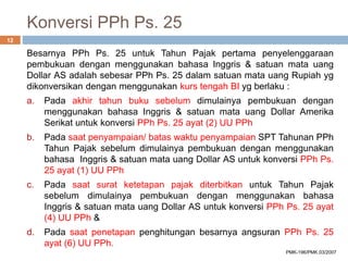 Konversi PPh Ps. 25
Besarnya PPh Ps. 25 untuk Tahun Pajak pertama penyelenggaraan
pembukuan dengan menggunakan bahasa Inggris & satuan mata uang
Dollar AS adalah sebesar PPh Ps. 25 dalam satuan mata uang Rupiah yg
dikonversikan dengan menggunakan kurs tengah BI yg berlaku :
a. Pada akhir tahun buku sebelum dimulainya pembukuan dengan
menggunakan bahasa Inggris & satuan mata uang Dollar Amerika
Serikat untuk konversi PPh Ps. 25 ayat (2) UU PPh
b. Pada saat penyampaian/ batas waktu penyampaian SPT Tahunan PPh
Tahun Pajak sebelum dimulainya pembukuan dengan menggunakan
bahasa Inggris & satuan mata uang Dollar AS untuk konversi PPh Ps.
25 ayat (1) UU PPh
c. Pada saat surat ketetapan pajak diterbitkan untuk Tahun Pajak
sebelum dimulainya pembukuan dengan menggunakan bahasa
Inggris & satuan mata uang Dollar AS untuk konversi PPh Ps. 25 ayat
(4) UU PPh &
d. Pada saat penetapan penghitungan besarnya angsuran PPh Ps. 25
ayat (6) UU PPh.
12
PMK-196/PMK.03/2007
 