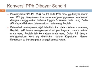 Konversi PPh Dibayar Sendiri
 Pembayaran PPh Ps. 25 & Ps. 29 serta PPh Final yg dibayar sendiri
oleh WP yg memperoleh izin untuk menyelenggarakan pembukuan
dengan menggunakan bahasa Inggris & satuan mata uang Dollar
AS, dapat dilakukan dalam satuan mata uang Rupiah.
 Dalam hal pembayaran pajak tsb dilakukan dalam satuan mata uang
Rupiah, WP harus mengkonversikan pembayaran dalam satuan
mata uang Rupiah tsb ke satuan mata uang Dollar AS dengan
menggunakan kurs yg ditetapkan dalam Keputusan Menteri
Keuangan yg berlaku pada tanggal pembayaran.
13
PMK-196/PMK.03/2007
 