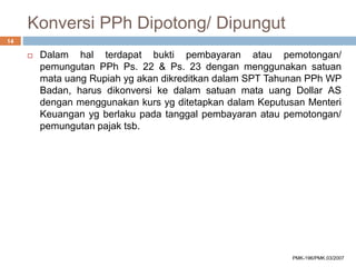 Konversi PPh Dipotong/ Dipungut
 Dalam hal terdapat bukti pembayaran atau pemotongan/
pemungutan PPh Ps. 22 & Ps. 23 dengan menggunakan satuan
mata uang Rupiah yg akan dikreditkan dalam SPT Tahunan PPh WP
Badan, harus dikonversi ke dalam satuan mata uang Dollar AS
dengan menggunakan kurs yg ditetapkan dalam Keputusan Menteri
Keuangan yg berlaku pada tanggal pembayaran atau pemotongan/
pemungutan pajak tsb.
14
PMK-196/PMK.03/2007
 