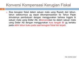 Konversi Kompensasi Kerugian Fiskal
 Sisa kerugian fiskal dalam satuan mata uang Rupiah dari tahun-
tahun sebelumnya yg dapat dikompensasikan ke Tahun Pajak
dimulainya pembukuan dengan menggunakan bahasa Inggris &
satuan mata uang Dollar AS, dikonversikan ke dalam satuan mata
uang Dollar AS dengan menggunakan kurs tengah BI yg berlaku
pada akhir tahun buku pada saat kerugian fiskal tsb terjadi.
15
PMK-196/PMK.03/2007
 