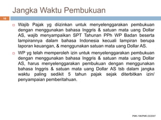 Jangka Waktu Pembukuan
 Wajib Pajak yg diizinkan untuk menyelenggarakan pembukuan
dengan menggunakan bahasa Inggris & satuan mata uang Dollar
AS, wajib menyampaikan SPT Tahunan PPh WP Badan beserta
lampirannya dalam bahasa Indonesia kecuali lampiran berupa
laporan keuangan, & menggunakan satuan mata uang Dollar AS.
 WP yg telah memperoleh izin untuk menyelenggarakan pembukuan
dengan menggunakan bahasa Inggris & satuan mata uang Dollar
AS, harus menyelenggarakan pembukuan dengan menggunakan
bahasa Inggris & satuan mata uang Dollar AS tsb dalam jangka
waktu paling sedikit 5 tahun pajak sejak diterbitkan izin/
penyampaian pemberitahuan.
16
PMK-196/PMK.03/2007
 