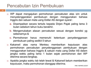 Pencabutan Izin Pembukuan
 WP dapat mengajukan permohonan pencabutan atas izin untuk
menyelenggarakan pembukuan dengan menggunakan bahasa
Inggris dan satuan mata uang Dollar AS dengan syarat :
a. Disampaikan secara tertulis kepada Dirjen Pajak paling lama 3
bulan sebelum tahun buku berakhir.
b. Mengemukakan alasan pencabutan sesuai dengan kondisi yg
sebenarnya &
c. Permohonan harus memenuhi ketentuan penyelenggaraan
pembukuan paling sedikit 5 tahun
 Kakanwil atas nama Menkeu memberikan keputusan atas
permohonan pencabutan penyelenggaraan pembukuan dengan
menggunakan bahasa Inggris & satuan mata uang Dollar AS dalam
jangka waktu paling lama 1 bulan sejak permohonan dari WP
diterima secara lengkap.
 Apabila jangka waktu tsb telah lewat & Kakanwil belum memberikan
keputusan, maka permohonan dianggap diterima.
17
PMK-196/PMK.03/2007
 