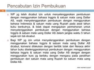 Pencabutan Izin Pembukuan
 WP yg telah dicabut izin untuk menyelenggarakan pembukuan
dengan menggunakan bahasa Inggris & satuan mata uang Dollar
AS, wajib menyelenggarakan pembukuan dengan menggunakan
bahasa Indonesia & satuan mata uang Rupiah pada awal tahun
buku berikutnya, & tidak dapat mengajukan permohonan untuk
menyelenggarakan pembukuan dengan menggunakan bahasa
Inggris & satuan mata uang Dollar AS dalam jangka waktu 5 tahun
sejak izin tsb dicabut.
 Bagi WP yg izin untuk menyelenggarakan pembukuan dengan
menggunakan bahasa Inggris & satuan mata uang Dollar AS
dicabut, konversi dilakukan dengan bertitik tolak dari Neraca akhir
tahun buku diselenggarakannya pembukuan dengan menggunakan
bahasa Inggris & satuan mata uang Dollar AS dengan dengan
menggunakan kurs yg berlaku dengan mengacu pada peralihan
pembukuan dari satuan mata uang Rupiah ke satuan mata uang
Dollar AS.
18
PMK-196/PMK.03/2007
 