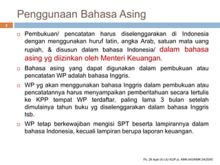 Penggunaan Bahasa Asing
 Pembukuan/ pencatatan harus diselenggarakan di Indonesia
dengan menggunakan huruf latin, angka Arab, satuan mata uang
rupiah, & disusun dalam bahasa Indonesia/ dalam bahasa
asing yg diizinkan oleh Menteri Keuangan.
 Bahasa asing yang dapat digunakan dalam pembukuan atau
pencatatan WP adalah bahasa Inggris.
 WP yg akan menggunakan bahasa Inggris dalam pembukuan atau
pencatatannya harus menyampaikan pemberitahuan secara tertulis
ke KPP tempat WP terdaftar, paling lama 3 bulan setelah
dimulainya tahun buku yg diselenggarakan dalam bahasa Inggris
tsb.
 WP tetap berkewajiban mengisi SPT beserta lampirannya dalam
bahasa Indonesia, kecuali lampiran berupa laporan keuangan.
3
Ps. 28 Ayat (4) UU KUP jo. KMK-543/KMK.04/2000
 