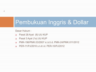 Dasar Hukum :
 Pasal 28 Ayat (8) UU KUP
 Pasal 3 Ayat (1a) UU KUP
 PMK-196/PMK.03/2007 s.t.d.t.d. PMK-24/PMK.011/2012
 PER-11/PJ/2010 s.t.d.t.d. PER-10/PJ/2012
Pembukuan Inggris & Dollar
4
 