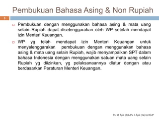 Pembukuan Bahasa Asing & Non Rupiah
 Pembukuan dengan menggunakan bahasa asing & mata uang
selain Rupiah dapat diselenggarakan oleh WP setelah mendapat
izin Menteri Keuangan.
 WP yg telah mendapat izin Menteri Keuangan untuk
menyelenggarakan pembukuan dengan menggunakan bahasa
asing & mata uang selain Rupiah, wajib menyampaikan SPT dalam
bahasa Indonesia dengan menggunakan satuan mata uang selain
Rupiah yg diizinkan, yg pelaksanaannya diatur dengan atau
berdasarkan Peraturan Menteri Keuangan.
5
Ps. 28 Ayat (8) & Ps. 3 Ayat (1a) UU KUP
 