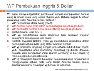 WP Pembukuan Inggris & Dollar
WP dapat menyelenggarakan pembukuan dengan menggunakan bahasa
asing & satuan mata uang selain Rupiah yaitu Bahasa Inggris & satuan
mata uang Dollar Amerika Serikat, meliputi :
1. WP Penanaman Modal Asing (PMA).
2. WP Kontrak Karya (KK) selain pertambangan minyak & gas bumi.
3. WP Kontraktor Kontrak Kerja Sama (KKKS) minyak & gas bumi.
4. Bentuk Usaha Tetap (BUT).
5. WP yg mendaftarkan emisi sahamnya baik sebagian maupun
seluruhnya di bursa efek luar negeri.
6. Kontrak Investasi Kolektif (KIK) yg menerbitkan reksadana dalam
denominasi satuan mata uang Dollar Amerika Serikat.
7. WP yg berafiliasi langsung dengan perusahaan induk di luar negeri,
yaitu perusahaan anak (subsidiary company) yg dimiliki dan/atau
dikuasai oleh perusahaan induk (parent company) di luar negeri yg
mempunyai hubungan istimewa.
8. WP yg menyajikan laporan keuangan dalam mata uang fungsionalnya
menggunakan satuan mata uang Dollar Amerika Serikat sesuai
Standar Akuntansi Keuangan yg berlaku di Indonesia.
6
PMK-196/PMK.03/2007 s.t.d.t.d. PMK-24/PMK.011/2012
 
