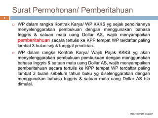 Surat Permohonan/ Pemberitahuan
 WP dalam rangka Kontrak Karya/ WP KKKS yg sejak pendiriannya
menyelenggarakan pembukuan dengan menggunakan bahasa
Inggris & satuan mata uang Dollar AS, wajib menyampaikan
pemberitahuan secara tertulis ke KPP tempat WP terdaftar paling
lambat 3 bulan sejak tanggal pendirian.
 WP dalam rangka Kontrak Karya/ Wajib Pajak KKKS yg akan
menyelenggarakan pembukuan pembukuan dengan menggunakan
bahasa Inggris & satuan mata uang Dollar AS, wajib menyampaikan
pemberitahuan secara tertulis ke KPP tempat WP terdaftar paling
lambat 3 bulan sebelum tahun buku yg diselenggarakan dengan
menggunakan bahasa Inggris & satuan mata uang Dollar AS tsb
dimulai.
8
PMK-196/PMK.03/2007
 