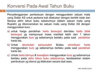 Konversi Pada Awal Tahun Buku
Penyelenggaraan pembukuan dengan menggunakan satuan mata
uang Dollar AS untuk pertama kali dilakukan dengan bertitik tolak dari
Neraca akhir tahun buku sebelumnya (dalam satuan mata uang
Rupiah) yg dikonversikan ke satuan mata uang Dollar AS dengan
menggunakan kurs :
a) untuk harga perolehan harta berwujud dan/atau harta tidak
berwujud yg mempunyai masa manfaat lebih dari 1 tahun
menggunakan kurs yg sebenarnya berlaku pada saat perolehan
harta tsb.
b) Untuk akumulasi penyusutan &/atau amortisasi harta
menggunakan kurs yg sebenarnya berlaku pada saat perolehan
harta tsb.
c) Untuk harta lainnya & kewajiban menggunakan kurs yg sebenarnya
berlaku pada akhir tahun buku sebelumnya, berdasarkan sistem
pembukuan yg dianut yg dilakukan secara taat asas.
9
PMK-196/PMK.03/2007
 