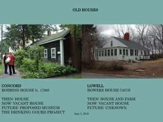 June 3, 2010
CONCORD
ROBBINS HOUSE (c. 1790)
THEN: HOUSE
NOW: VACANT HOUSE
FUTURE: PROPOSED MUSEUM
THE DRINKING GOURD PROJECT
LOWELL
BOWERS HOUSE (1673)
THEN: HOUSE AND FARM
NOW: VACANT HOUSE
FUTURE: UNKNOWN
OLD HOUSES
 