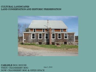 June 3, 2010
CARLISLE BOG HOUSE
THEN: CRANBERRY BOG
NOW: CRANBERRY BOG & OPEN SPACE
CULTURAL LANDSCAPES
LAND CONSERVATION AND HISTORIC PRESERVATION
 