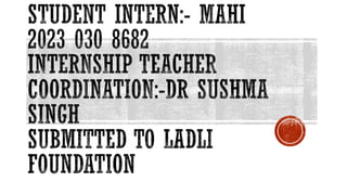 STUDENT INTERN:- MAHI
2023 030 8682
INTERNSHIP TEACHER
COORDINATION:-DR SUSHMA
SINGH
SUBMITTED TO LADLI
FOUNDATION
 