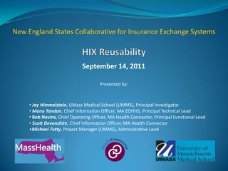 New England States Collaborative for Insurance Exchange Systems



                              September 14, 2011

                                       Presented by:



     • Jay Himmelstein, UMass Medical School (UMMS), Principal Investigator
     • Manu Tandon, Chief Information Officer, MA EOHHS, Principal Technical Lead
     • Bob Nevins, Chief Operating Officer, MA Health Connector, Principal Functional Lead
     • Scott Devonshire, Chief Information Officer, MA Health Connector
     •Michael Tutty, Project Manager (UMMS), Administrative Lead




                                                                                             1
 