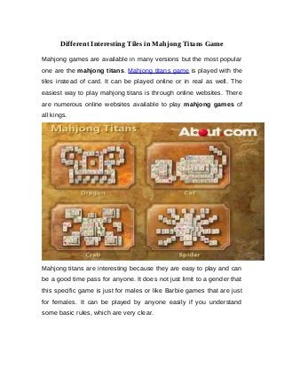 Different Interesting Tiles in Mahjong Titans Game
Mahjong games are available in many versions but the most popular
one are the mahjong titans. Mahjong titans game is played with the
tiles instead of card. It can be played online or in real as well. The
easiest way to play mahjong titans is through online websites. There
are numerous online websites available to play mahjong games of
all kings.
Mahjong titans are interesting because they are easy to play and can
be a good time pass for anyone. It does not just limit to a gender that
this specific game is just for males or like Barbie games that are just
for females. It can be played by anyone easily if you understand
some basic rules, which are very clear.
 