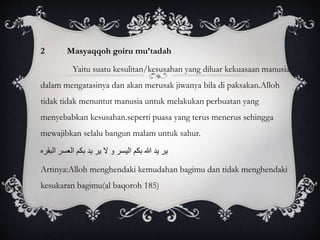 2 Masyaqqoh goiru mu’tadah 
Yaitu suatu kesulitan/kesusahan yang diluar kekuasaan manusia 
dalam mengatasinya dan akan merusak jiwanya bila di paksakan.Alloh 
tidak tidak menuntut manusia untuk melakukan perbuatan yang 
menyebabkan kesusahan.seperti puasa yang terus menerus sehingga 
mewajibkan selalu bangun malam untuk sahur. 
ير يد االله بكم اليسر و لا ير يد بكم العسر البقره 
Artinya:Alloh menghendaki kemudahan bagimu dan tidak menghendaki 
kesukaran bagimu(al baqoroh 185) 
 
