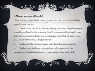 D.Macam macam mahkum bih 
Dilihat dari segi yang terdapat dalam perbuatan itu maka mahkum fih di bagi 
menjadi empat macam: 
1. Semata mata hak Alloh,yaitu sesuatu yang menyangkut kepentingan dan 
kemaslahatan.dalam hak ini seseorang tidak di benarkan melakukan pelecehan 
dan melakukan suatu tindakan yang mengganggu hak ini.hak ini semata mata 
hak Alloh.dalam hal ini ada delapan macam: 
a. ibadah mahdhoh (murni) seperti iman dan rukun iman yang lima 
b. ibadah yang di dalamnya mengandung makna pemberian dan 
santunan,seperti:zakat fitrah,karena si syaratkan niat dalam zakat fitrah 
 