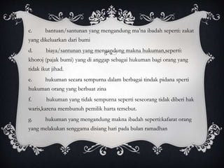 c. bantuan/santunan yang mengandung ma’na ibadah seperti: zakat 
yang dikeluarkan dari bumi 
d. biaya/santunan yang mengandung makna hukuman,seperti: 
khoroj (pajak bumi) yang di anggap sebagai hukuman bagi orang yang 
tidak ikut jihad. 
e. hukuman secara sempurna dalam berbagai tindak pidana sperti 
hukuman orang yang berbuat zina 
f. hukuman yang tidak sempurna seperti seseorang tidak diberi hak 
waris,karena membunuh pemilik harta tersebut. 
g. hukuman yang mengandung makna ibadah seperti:kafarat orang 
yang melakukan senggama disiang hari pada bulan ramadhan 
 