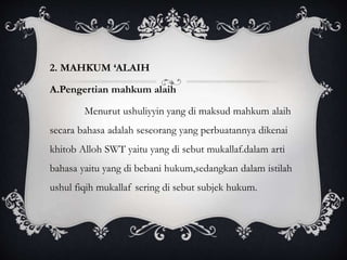 2. MAHKUM ‘ALAIH 
A.Pengertian mahkum alaih 
Menurut ushuliyyin yang di maksud mahkum alaih 
secara bahasa adalah seseorang yang perbuatannya dikenai 
khitob Alloh SWT yaitu yang di sebut mukallaf.dalam arti 
bahasa yaitu yang di bebani hukum,sedangkan dalam istilah 
ushul fiqih mukallaf sering di sebut subjek hukum. 
 