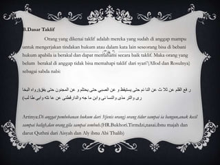 B.Dasar Taklif 
Orang yang dikenai taklif adalah mereka yang sudah di anggap mampu 
untuk mengerjakan tindakan hukum atau dalam kata lain seseorang bisa di bebani 
hukum apabila ia berakal dan dapat memahami secara baik taklif. Maka orang yang 
belum berakal di anggap tidak bisa memahapi taklif dari syari’(Allod dan Rosulnya) 
sebagai sabda nabi: 
ر فع القلم عن ثلا ث عن النا ئم حتى يستيقظ و عن الصبي حتى يحتلم و عن المجنون حتى يفق)رواه البخا 
رى والتر مذى والنسا ئى وابن ما جه والدارقطنى عن عا ئثه وابى طا لب( 
Artinya:Di anggat pembebanan hukum dari 3(jenis orang) orang tidur sampai ia bangun,anak kecil 
sampai baligh,dan orang gila sampai sembuh.(HR.Bukhori.Tirmdzi,nasai.ibnu majah dan 
darut Quthni dari Aisyah dan Aly ibnu Abi Thalib) 
 