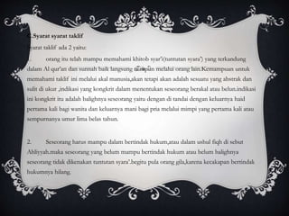 C.Syarat syarat taklif 
Syarat taklif ada 2 yaitu: 
1. orang itu telah mampu memahami khitob syar’i(tuntutan syara’) yang terkandung 
dalam Al qur’an dan sunnah baik langsung maupun melalui orang lain.Kemampuan untuk 
memahami taklif ini melalui akal manusia,akan tetapi akan adalah sesuatu yang abstrak dan 
sulit di ukur ,indikasi yang kongkrit dalam menentukan seseorang berakal atau belun.indikasi 
ini kongkrit itu adalah balighnya seseorang yaitu dengan di tandai dengan keluarnya haid 
pertama kali bagi wanita dan keluarnya mani bagi pria melalui mimpi yang pertama kali atau 
sempurnanya umur lima belas tahun. 
2. Seseorang harus mampu dalam bertindak hukum,atau dalam ushul fiqh di sebut 
Ahliyyah.maka seseorang yang belum mampu bertindak hukum atau belum balighnya 
seseorang tidak dikenakan tuntutan syara’.begitu pula orang gila,karena kecakapan bertindak 
hukumnya hilang. 
 