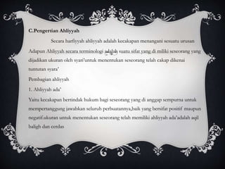 C.Pengertian Ahliyyah 
Secara harfiyyah ahliyyah adalah kecakapan menangani sesuatu urusan 
Adapun Ahliyyah secara terminologi adalah suatu sifat yang di miliki seseorang yang 
dijadikan ukuran oleh syari’untuk menentukan seseorang telah cakap dikenai 
tuntutan syara’ 
Pembagian ahliyyah 
1. Ahliyyah ada’ 
Yaitu kecakapan bertindak hukum bagi seseorang yang di anggap sempurna untuk 
mempertanggung jawabkan seluruh perbuatannya,baik yang bersifat positif maupun 
negatif.ukuran untuk menentukan seseorang telah memiliki ahliyyah ada’adalah aqil 
baligh dan cerdas 
 