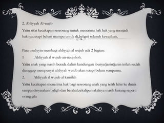 2. Ahliyyah Al-wajib 
Yaitu sifat kecakapan seseorang untuk menerima hak hak yang menjadi 
haknya,tetapi belum mampu untuk di bebani seluruh kewajiban, 
Para usuliyyin membagi ahliyyah al wujub ada 2 bagian: 
1 .Ahliyyah al wujub an-naqishoh. 
Yaitu anak yang masih berada dalam kandungan ibunya(janin)janin inilah sudah 
dianggap mempunyai ahliyyah wujub akan tetapi belum sempurna. 
2. Ahliyyah al wujub al kamilah 
Yaitu kecakapan menerima hak bagi seseorang anak yang telah lahir ke dunia 
sampai dinyatakan baligh dan berakal,sekalipun akalnya masih kurang seperti 
orang gila 
 