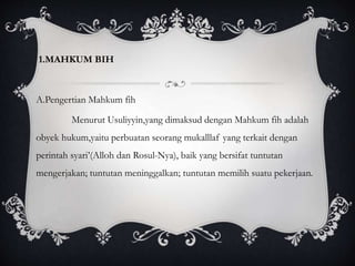 1.MAHKUM BIH 
A.Pengertian Mahkum fih 
Menurut Usuliyyin,yang dimaksud dengan Mahkum fih adalah 
obyek hukum,yaitu perbuatan seorang mukalllaf yang terkait dengan 
perintah syari’(Alloh dan Rosul-Nya), baik yang bersifat tuntutan 
mengerjakan; tuntutan meninggalkan; tuntutan memilih suatu pekerjaan. 
 