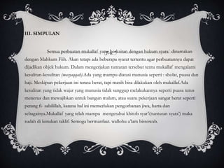 III. SIMPULAN 
Semua perbuatan mukallaf yang berkaitan dengan hukum syara` dinamakan 
dengan Mahkum Fiih. Akan tetapi ada beberapa syarat tertentu agar perbuatannya dapat 
dijadikan objek hukum. Dalam mengerjakan tuntutan tersebut tentu mukallaf mengalami 
kesulitan-kesulitan (masyaqqah).Ada yang mampu diatasi manusia seperti : sholat, puasa dan 
haji. Meskipun pekerjaan ini terasa berat, tapi masih bisa dilakukan oleh mukallaf.Ada 
kesulitan yang tidak wajar yang munusia tidak sanggup melakukannya seperti puasa terus 
menerus dan mewajibkan untuk bangun malam, atau suatu pekerjaan sangat berat seperti 
perang fi- sabilillah, karena hal ini memerlukan pengorbanan jiwa, harta dan 
sebagainya.Mukallaf yang telah mampu mengetahui khitob syar’i(tuntutan syara’) maka 
sudah di kenakan taklif. Semoga bermanfaat. wallohu a’lam bissowab. 
 