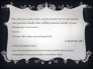 Para ulama pun sepakat bahwa seluruh perintah syari’ itu ada objeknya 
yaitu perbuatan mukallaf. Dan terhadap perbuatan mukallaf tersebut 
ditetapkannya suatu hukum: 
Contoh: 
1.Firman Alloh dalam surat al baqoroh:43 
و اقيمو االصلاة( البقرة ) 
Artinya:”Dirikanlah Sholat” 
Ayat ini menunjukkan perbuatan seorang mukallaf,yakni tuntutan 
mengerjakan sholat,atau kewajiban mendirikan sholat. 
 