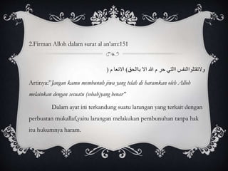 2.Firman Alloh dalam surat al an’am:151 
ولاتقتلواالنفس االتي حر م االله الا باالحق( الانعا م ) 
Artinya:”Jangan kamu membunuh jiwa yang telah di haramkan oleh Alloh 
melainkan dengan sesuatu (sebab)yang benar” 
Dalam ayat ini terkandung suatu larangan yang terkait dengan 
perbuatan mukallaf,yaitu larangan melakukan pembunuhan tanpa hak 
itu hukumnya haram. 
 