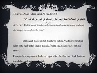 3.Firman Alloh dalam surat Al-maidah:5-6 
6- اذاقمتم الى الصلاة فا غسلوا وجو هكو و ايد يكم الى المرا فق الما ئد ه 5 
Artinya:”Apabila kamu hendak melakukan sholat,maka basuhlah mukamu 
dan tangan mu sampai siku siku” 
Dari Ayat diatas dapat diketahui bahwa wudlu merupakan 
salah satu perbuatan orang mukallaf,yaitu salah satu syarat sahnya 
sholat. 
Dengan beberapa contoh diatas,dapat diketahui bahwa objek hukum 
itu adalah perbuatan mukallaf. 
 